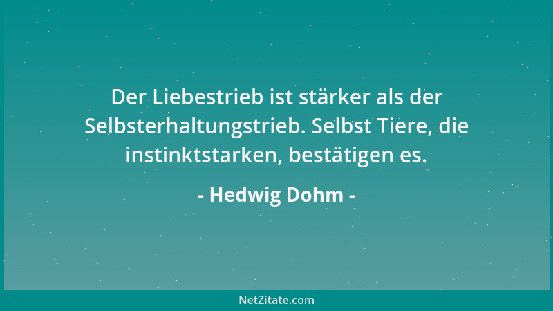 Hedwig Dohm - Der Liebestrieb ist stärker als der Selbsterhaltungstrieb. Selbst Tiere, die instinktstarken, bestätigen es....