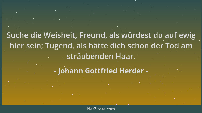 Johann Gottfried Herder - Suche die Weisheit, Freund, als würdest du auf ewig hier sein; Tugend, als hätte dich schon der T...