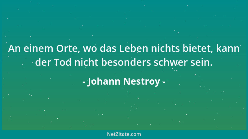 Johann Nestroy - An einem Orte, wo das Leben nichts bietet, kann der Tod nicht besonders schwer sein....