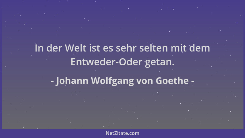 Johann Wolfgang von Goethe - In der Welt ist es sehr selten mit dem Entweder-Oder getan....