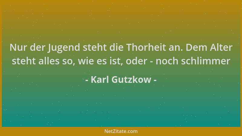 Karl Gutzkow - Nur der Jugend steht die Thorheit an. Dem Alter steht alles so, wie es ist, oder - noch schlimmer...