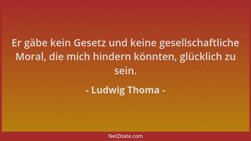Ludwig Thoma - Er gäbe kein Gesetz und keine gesellschaftliche Moral, die mich hindern könnten, glücklich zu sein....