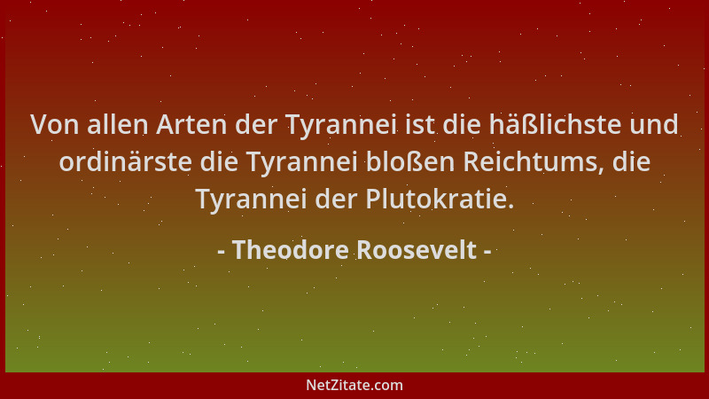 Theodore Roosevelt - Von allen Arten der Tyrannei ist die häßlichste und ordinärste die Tyrannei bloßen Reichtums, die Tyra...