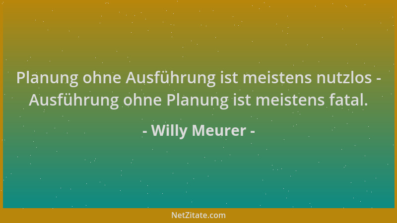 Willy Meurer - Planung ohne Ausführung ist meistens nutzlos - Ausführung ohne Planung ist meistens fatal....