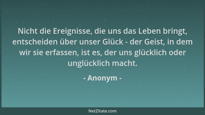 Anonym - Nicht die Ereignisse, die uns das Leben bringt, entscheiden über unser Glück - der Geist, in dem wir sie erfassen,...