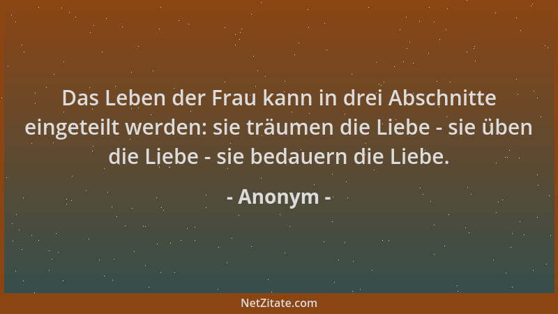 Anonym - Das Leben der Frau kann in drei Abschnitte eingeteilt werden: sie träumen die Liebe - sie üben die Liebe - sie bed...