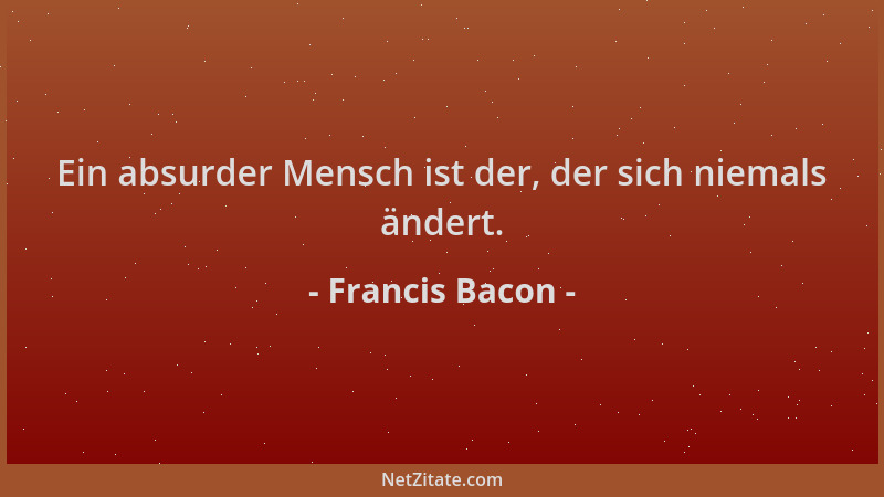 Francis Bacon - Ein absurder Mensch ist der, der sich niemals ändert....