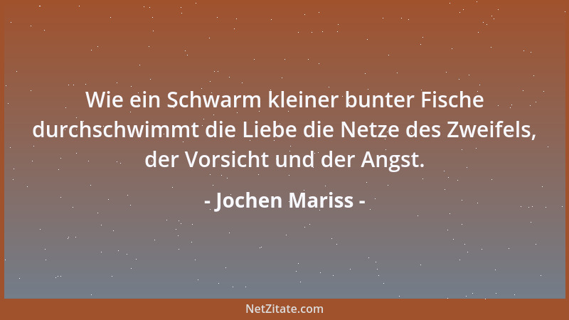 Jochen Mariss - Wie ein Schwarm kleiner bunter Fische durchschwimmt die Liebe die Netze des Zweifels, der Vorsicht und der...