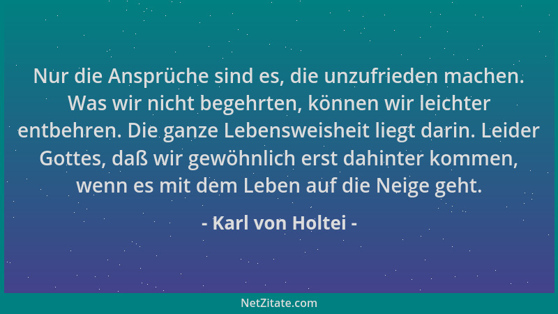 Karl von Holtei - Nur die Ansprüche sind es, die unzufrieden machen. Was wir nicht begehrten, können wir leichter entbehren...