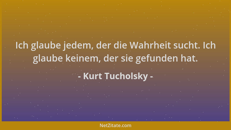 Kurt Tucholsky - Ich glaube jedem, der die Wahrheit sucht. Ich glaube keinem, der sie gefunden hat....