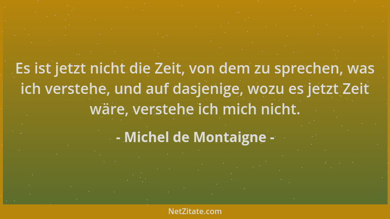 Michel de Montaigne - Es ist jetzt nicht die Zeit, von dem zu sprechen, was ich verstehe, und auf dasjenige, wozu es jetzt...