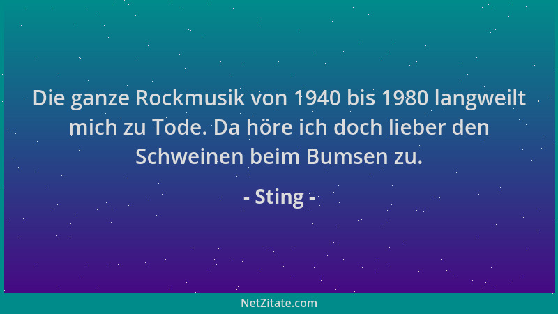 Sting - Die ganze Rockmusik von 1940 bis 1980 langweilt mich zu Tode. Da höre ich doch lieber den Schweinen beim Bumsen zu....