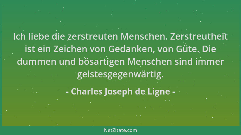 Charles Joseph de Ligne - Ich liebe die zerstreuten Menschen. Zerstreutheit ist ein Zeichen von Gedanken, von Güte. Die dum...