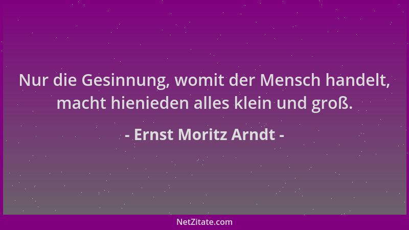 Ernst Moritz Arndt - Nur die Gesinnung, womit der Mensch handelt, macht hienieden alles klein und groß....