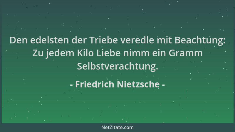 Friedrich Nietzsche - Den edelsten der Triebe veredle mit Beachtung: Zu jedem Kilo Liebe nimm ein Gramm Selbstverachtung....