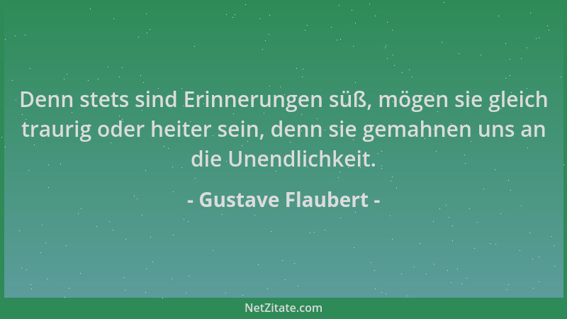 Gustave Flaubert - Denn stets sind Erinnerungen süß, mögen sie gleich traurig oder heiter sein, denn sie gemahnen uns an di...