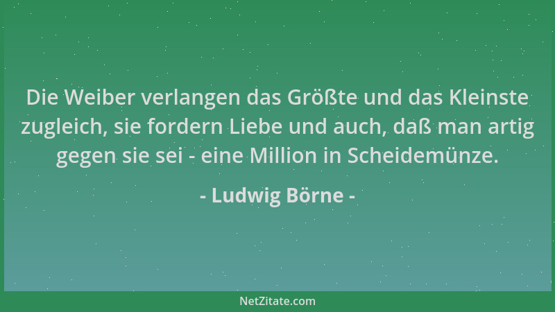 Ludwig Börne - Die Weiber verlangen das Größte und das Kleinste zugleich, sie fordern Liebe und auch, daß man artig gegen s...