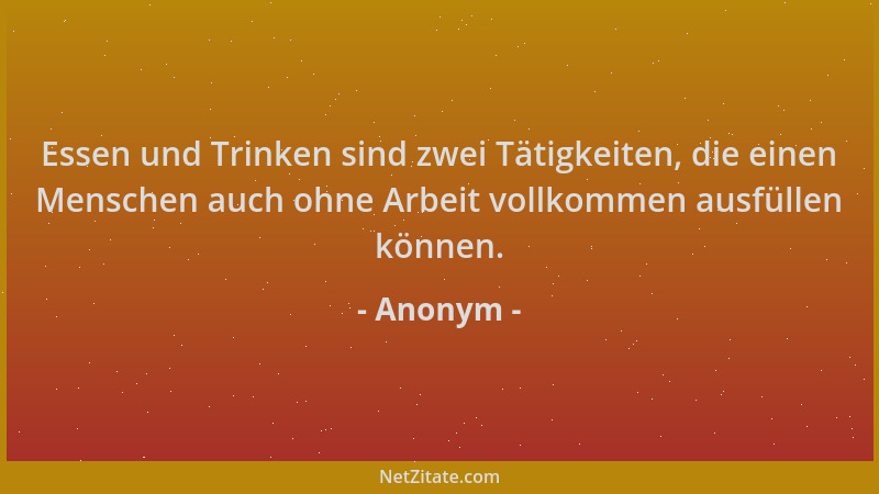 Anonym - Essen und Trinken sind zwei Tätigkeiten, die einen Menschen auch ohne Arbeit vollkommen ausfüllen können....