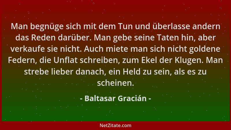 Baltasar Gracián - Man begnüge sich mit dem Tun und überlasse andern das Reden darüber. Man gebe seine Taten hin, aber verk...