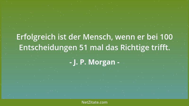 J. P. Morgan - Erfolgreich ist der Mensch, wenn er bei 100 Entscheidungen 51 mal das Richtige trifft....