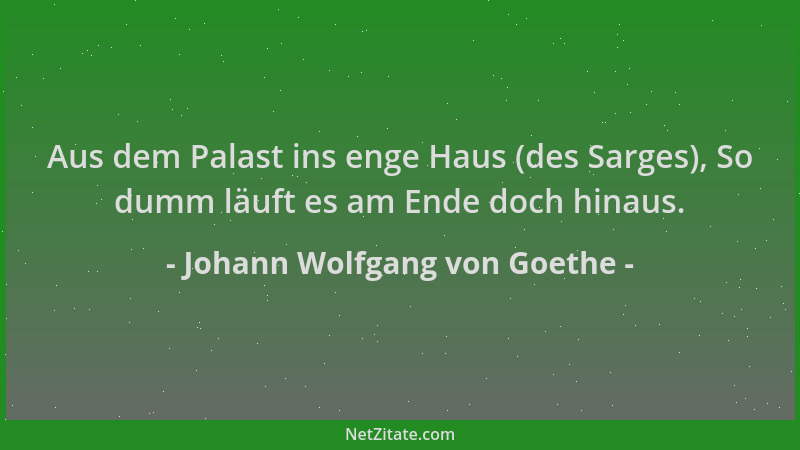 Johann Wolfgang von Goethe - Aus dem Palast ins enge Haus (des Sarges), So dumm läuft es am Ende doch hinaus....