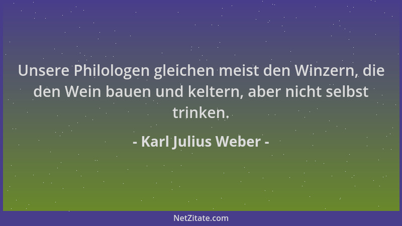 Karl Julius Weber - Unsere Philologen gleichen meist den Winzern, die den Wein bauen und keltern, aber nicht selbst trinken...