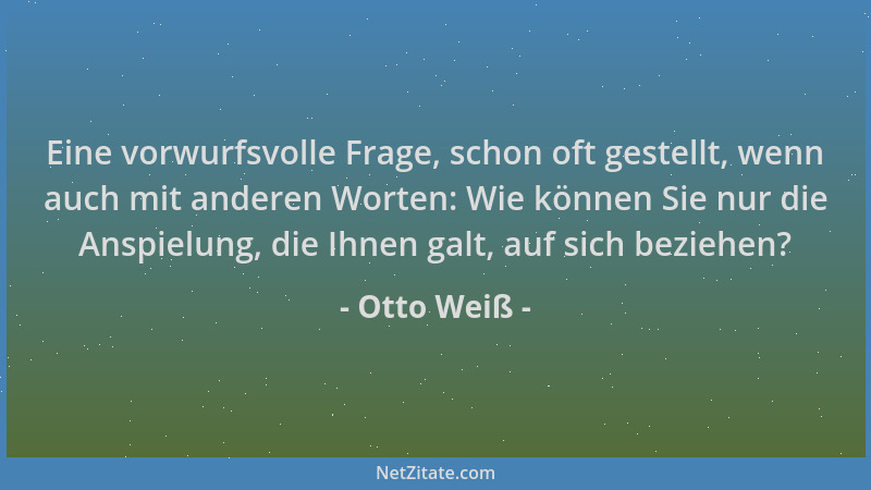 Otto Weiß - Eine vorwurfsvolle Frage, schon oft gestellt, wenn auch mit anderen Worten: Wie können Sie nur die Anspielung,...