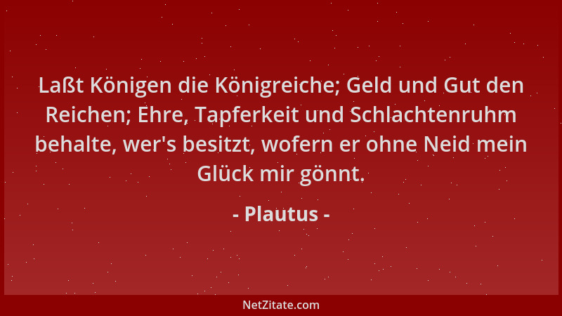 Plautus - Laßt Königen die Königreiche; Geld und Gut den Reichen; Ehre, Tapferkeit und Schlachtenruhm behalte, wer 's besitz...