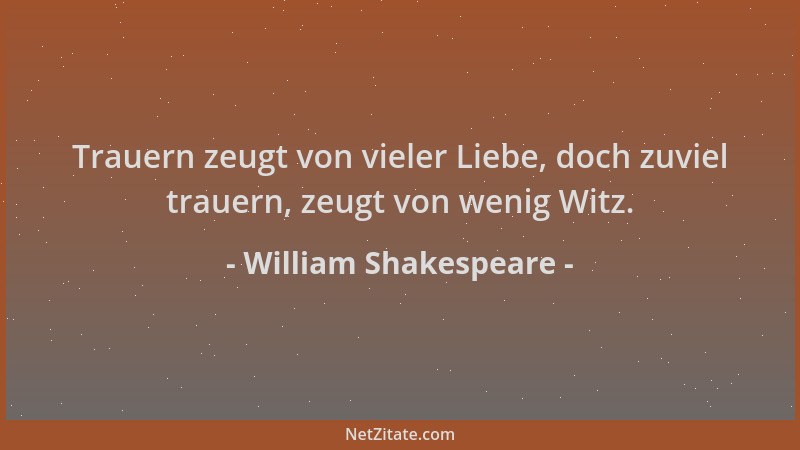 William Shakespeare - Trauern zeugt von vieler Liebe, doch zuviel trauern, zeugt von wenig Witz....