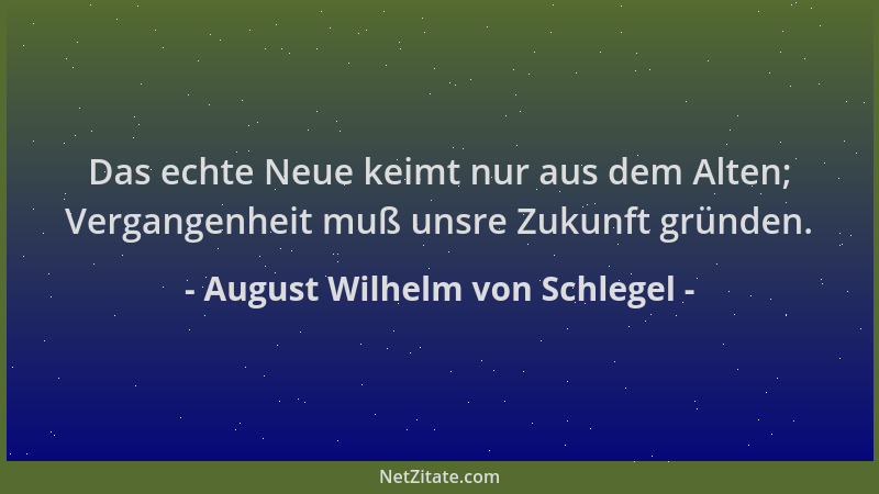 August Wilhelm von Schlegel - Das echte Neue keimt nur aus dem Alten; Vergangenheit muß unsre Zukunft gründen....