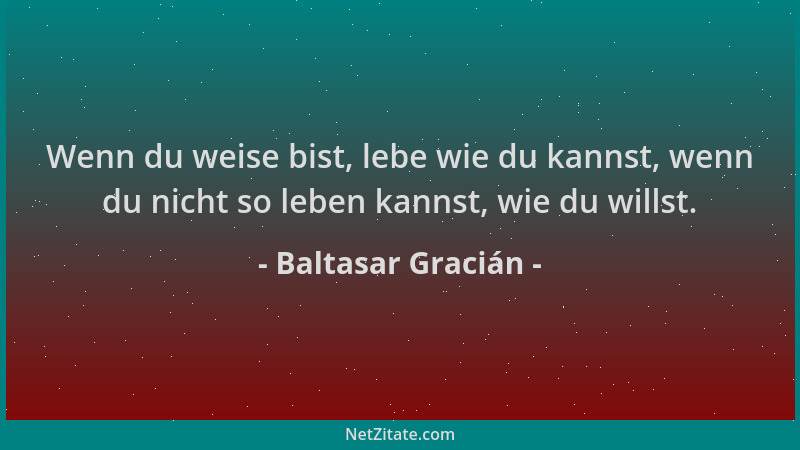 Baltasar Gracián - Wenn du weise bist, lebe wie du kannst, wenn du nicht so leben kannst, wie du willst....