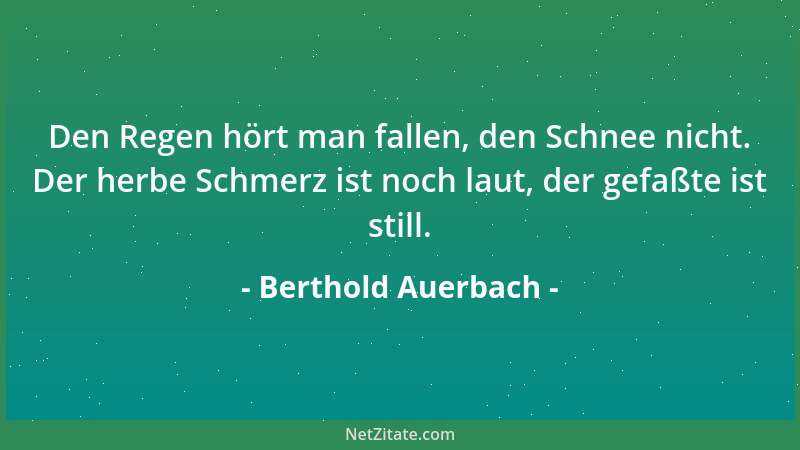 Berthold Auerbach - Den Regen hört man fallen, den Schnee nicht. Der herbe Schmerz ist noch laut, der gefaßte ist still....