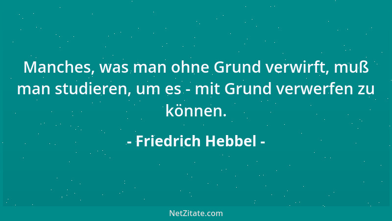 Friedrich Hebbel - Manches, was man ohne Grund verwirft, muß man studieren, um es - mit Grund verwerfen zu können....