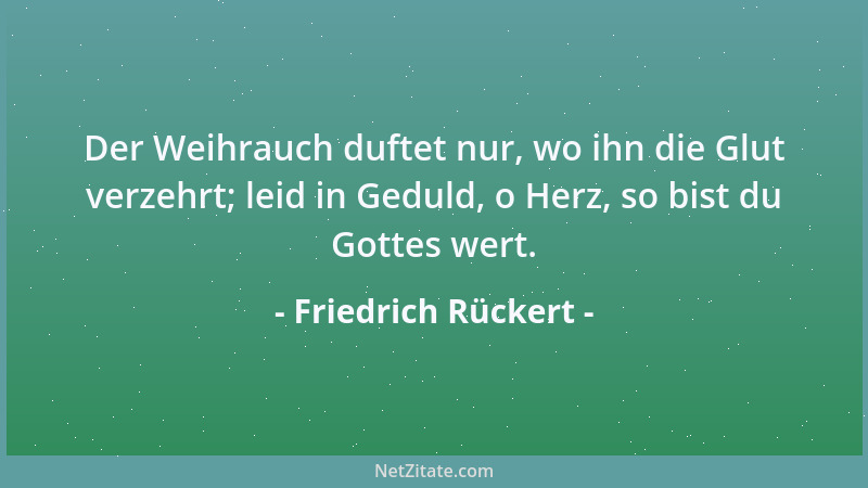 Friedrich Rückert - Der Weihrauch duftet nur, wo ihn die Glut verzehrt; leid in Geduld, o Herz, so bist du Gottes wert....