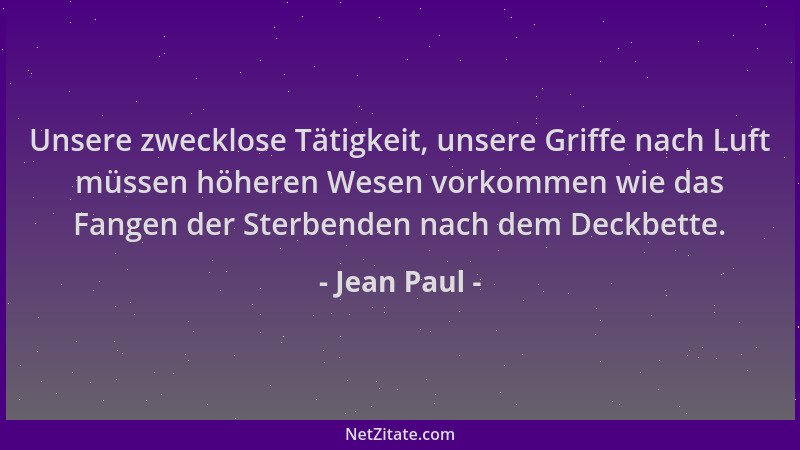 Jean Paul - Unsere zwecklose Tätigkeit, unsere Griffe nach Luft müssen höheren Wesen vorkommen wie das Fangen der Sterbende...