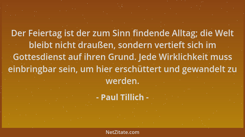 Paul Tillich - Der Feiertag ist der zum Sinn findende Alltag; die Welt bleibt nicht draußen, sondern vertieft sich im Gotte...