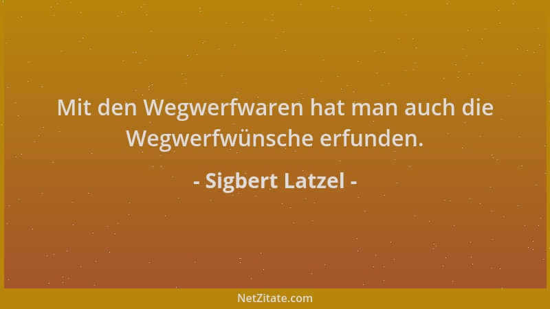 Sigbert Latzel - Mit den Wegwerfwaren hat man auch die Wegwerfwünsche erfunden....