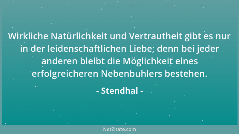 Stendhal - Wirkliche Natürlichkeit und Vertrautheit gibt es nur in der leidenschaftlichen Liebe; denn bei jeder anderen ble...