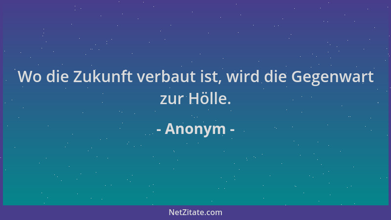 Anonym - Wo die Zukunft verbaut ist, wird die Gegenwart zur Hölle....