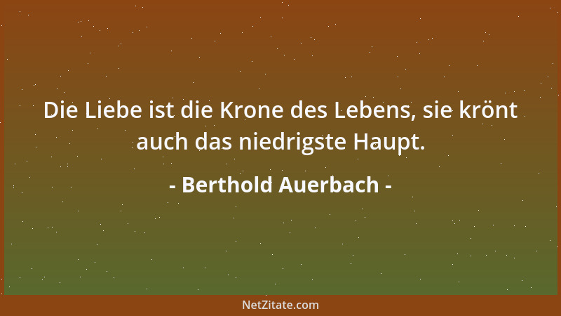 Berthold Auerbach - Die Liebe ist die Krone des Lebens, sie krönt auch das niedrigste Haupt....