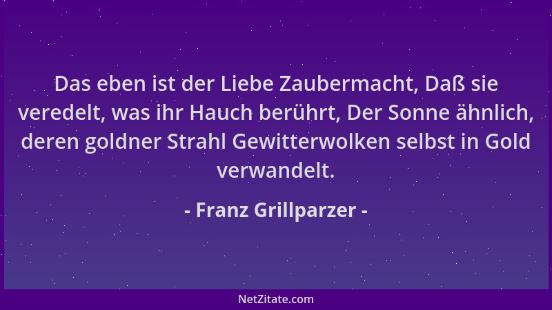 Franz Grillparzer - Das eben ist der Liebe Zaubermacht, Daß sie veredelt, was ihr Hauch berührt, Der Sonne ähnlich, deren g...
