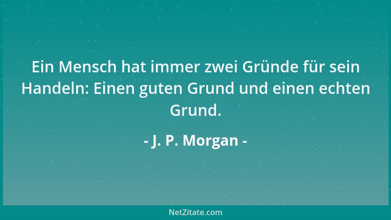 J. P. Morgan - Ein Mensch hat immer zwei Gründe für sein Handeln: Einen guten Grund und einen echten Grund....