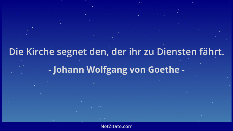 Johann Wolfgang von Goethe - Die Kirche segnet den, der ihr zu Diensten fährt....