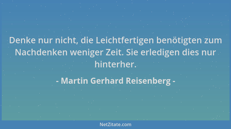 Martin Gerhard Reisenberg - Denke nur nicht, die Leichtfertigen benötigten zum Nachdenken weniger Zeit. Sie erledigen dies...