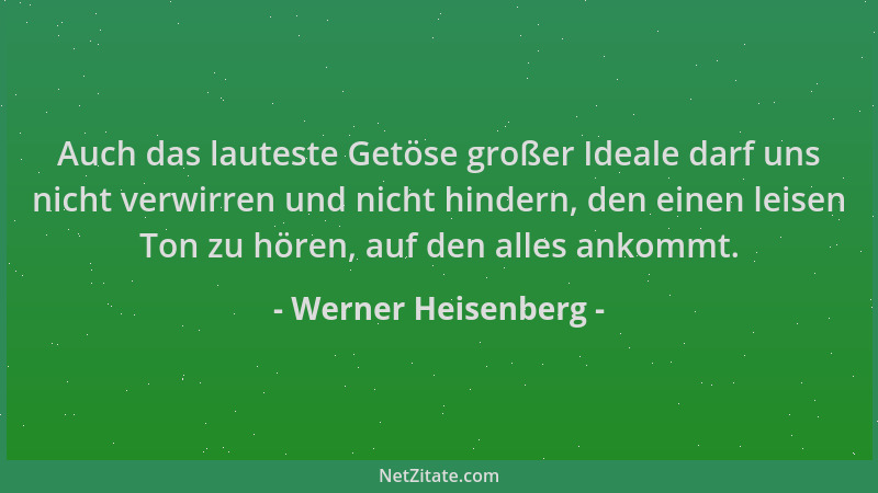 Werner Heisenberg - Auch das lauteste Getöse großer Ideale darf uns nicht verwirren und nicht hindern, den einen leisen Ton...