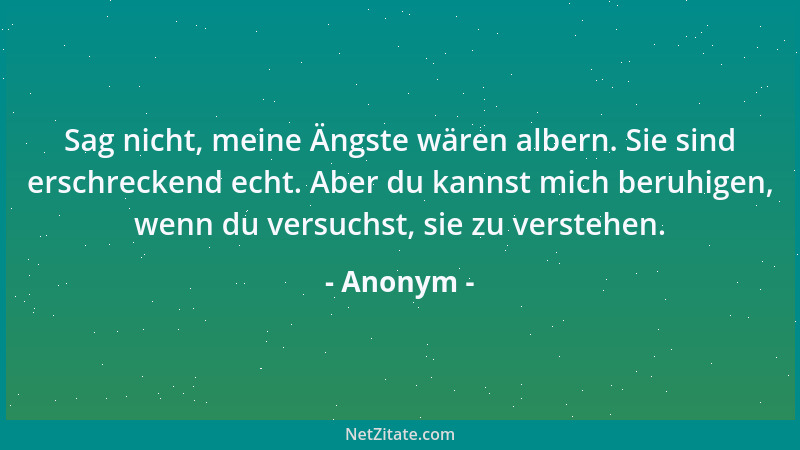 Anonym - Sag nicht, meine Ängste wären albern. Sie sind erschreckend echt. Aber du kannst mich beruhigen, wenn du versuchst...