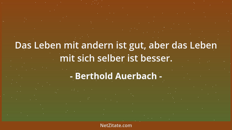 Berthold Auerbach - Das Leben mit andern ist gut, aber das Leben mit sich selber ist besser....