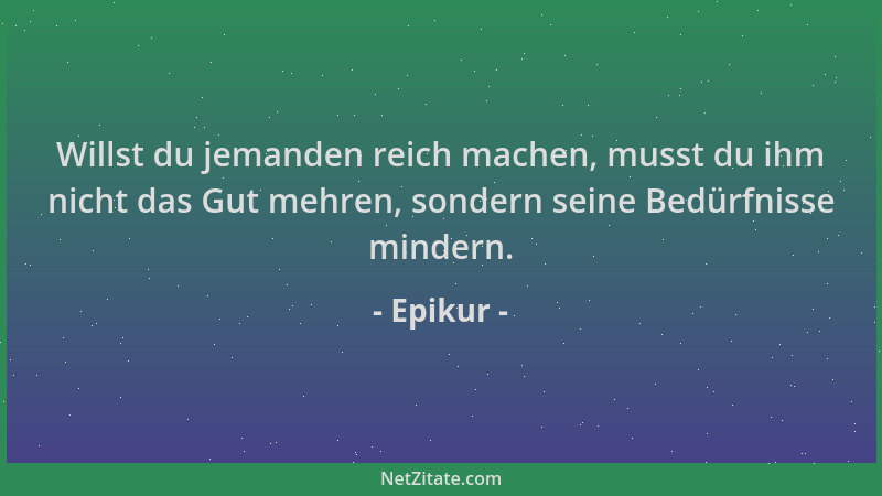 Epikur - Willst du jemanden reich machen, musst du ihm nicht das Gut mehren, sondern seine Bedürfnisse mindern....