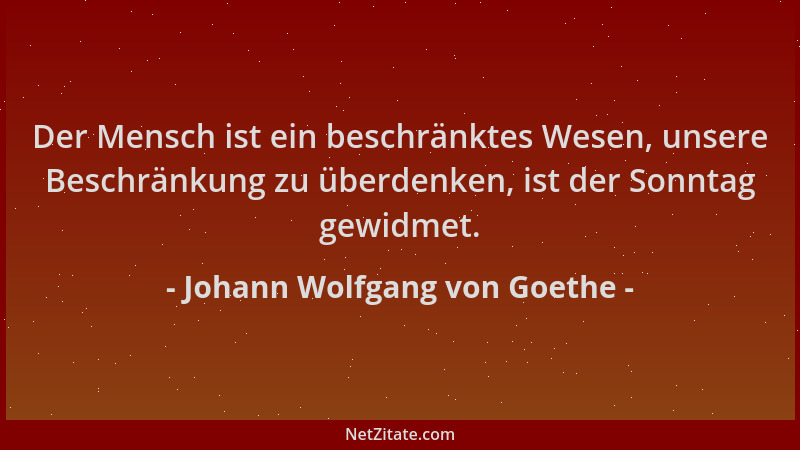Johann Wolfgang von Goethe - Der Mensch ist ein beschränktes Wesen, unsere Beschränkung zu überdenken, ist der Sonntag gewi...