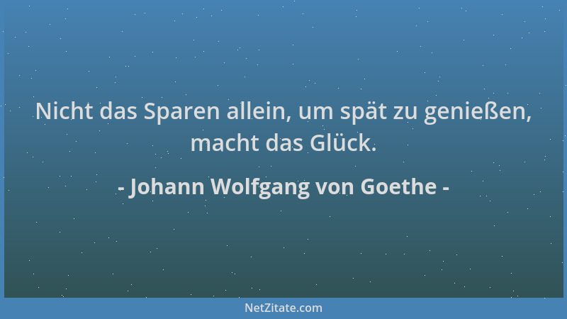 Johann Wolfgang von Goethe - Nicht das Sparen allein, um spät zu genießen, macht das Glück....